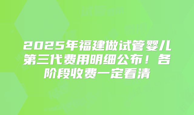 2025年福建做试管婴儿第三代费用明细公布！各阶段收费一定看清