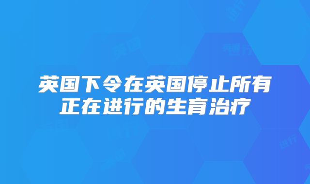英国下令在英国停止所有正在进行的生育治疗