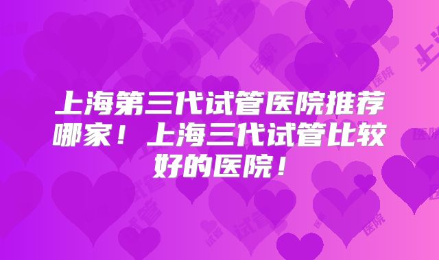 上海第三代试管医院推荐哪家！上海三代试管比较好的医院！