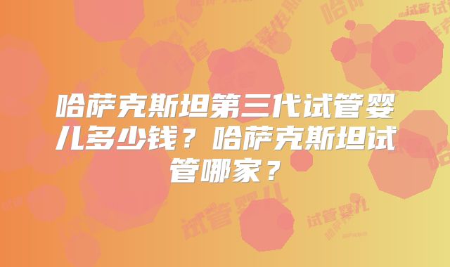 哈萨克斯坦第三代试管婴儿多少钱?哈萨克斯坦试管哪家?