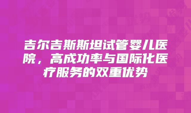吉尔吉斯斯坦试管婴儿医院,高成功率与国际化医疗服务的双重优势