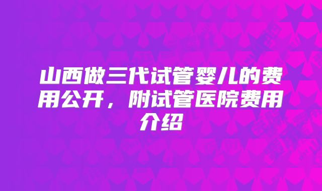 山西做三代试管婴儿的费用公开，附试管医院费用介绍