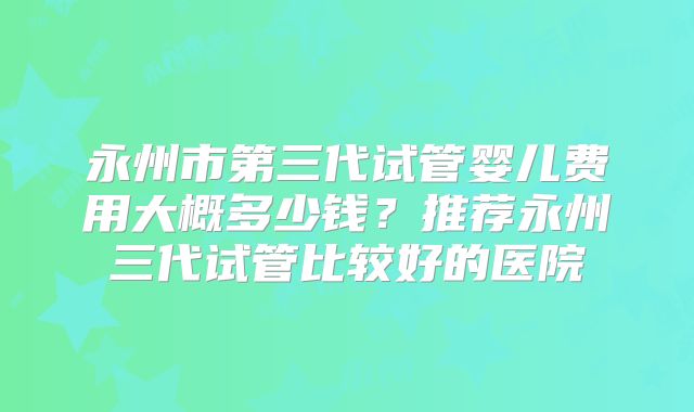 永州市第三代试管婴儿费用大概多少钱？推荐永州三代试管比较好的医院