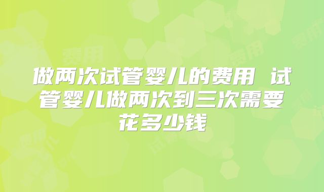 做两次试管婴儿的费用 试管婴儿做两次到三次需要花多少钱