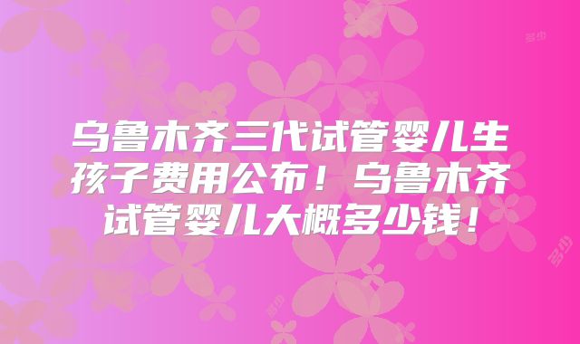 乌鲁木齐三代试管婴儿生孩子费用公布!乌鲁木齐试管婴儿大概多少钱!