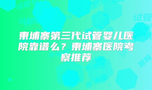 柬埔寨第三代试管婴儿医院靠谱么？柬埔寨医院考察推荐