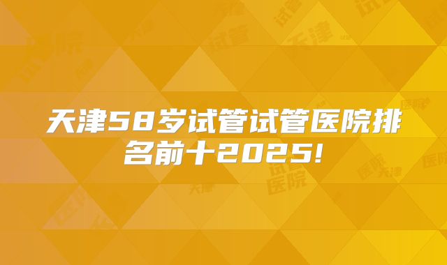天津58岁试管试管医院排名前十2025!
