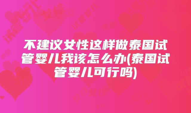 不建议女性这样做泰国试管婴儿我该怎么办(泰国试管婴儿可行吗)