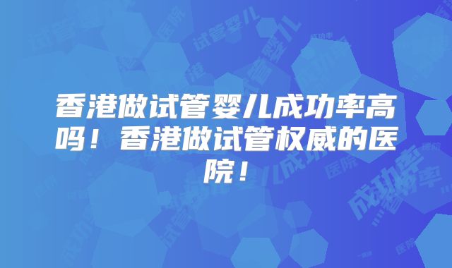 香港做试管婴儿成功率高吗！香港做试管权威的医院！