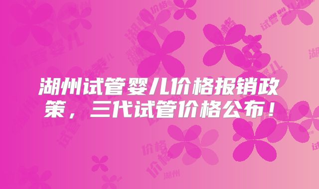 湖州试管婴儿价格报销政策,三代试管价格公布!