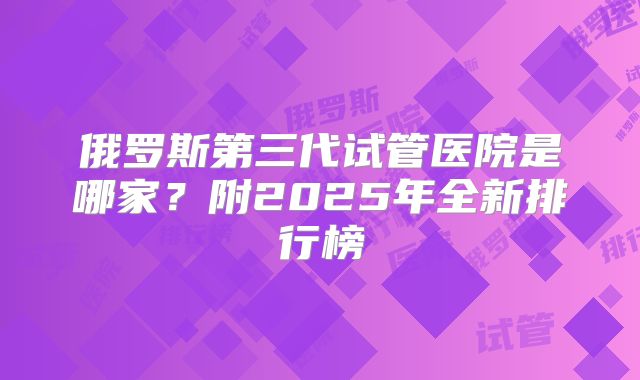 俄罗斯第三代试管医院是哪家？附2025年全新排行榜