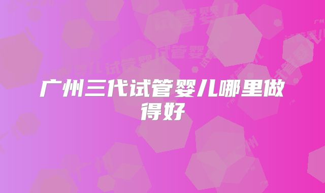 广州三代试管婴儿哪里做得好