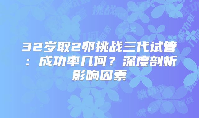 32岁取2卵挑战三代试管：成功率几何？深度剖析影响因素