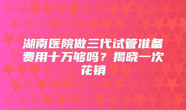 湖南医院做三代试管准备费用十万够吗？揭晓一次花销