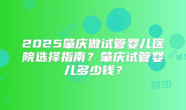 2025肇庆做试管婴儿医院选择指南？肇庆试管婴儿多少钱？
