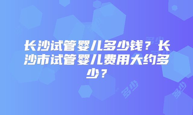 长沙试管婴儿多少钱?长沙市试管婴儿费用大约多少?