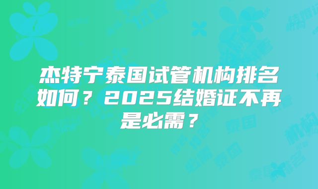 杰特宁泰国试管机构排名如何？2025结婚证不再是必需？