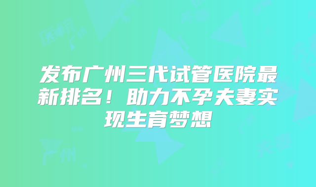 发布广州三代试管医院最新排名！助力不孕夫妻实现生育梦想