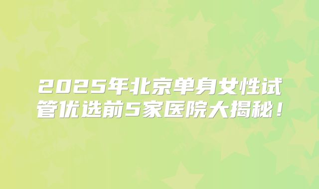 2025年北京单身女性试管优选前5家医院大揭秘！