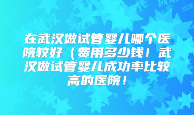 在武汉做试管婴儿哪个医院较好(费用多少钱!武汉做试管婴儿成功率比较高的医院!