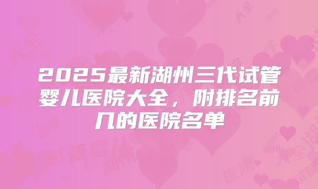 2025最新湖州三代试管婴儿医院大全，附排名前几的医院名单