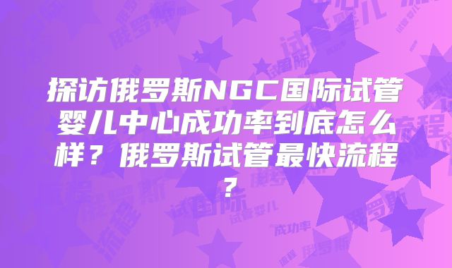 探访俄罗斯NGC国际试管婴儿中心成功率到底怎么样?俄罗斯试管最快流程?