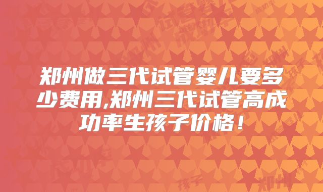 郑州做三代试管婴儿要多少费用,郑州三代试管高成功率生孩子价格!