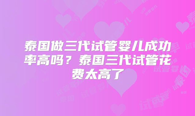 泰国做三代试管婴儿成功率高吗?泰国三代试管花费太高了