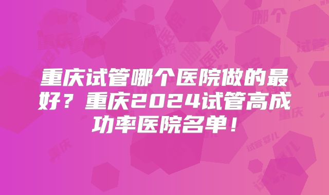 重庆试管哪个医院做的最好？重庆2024试管高成功率医院名单！