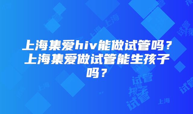 上海集爱hiv能做试管吗？上海集爱做试管能生孩子吗？