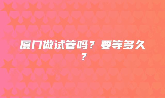 厦门做试管吗?要等多久?