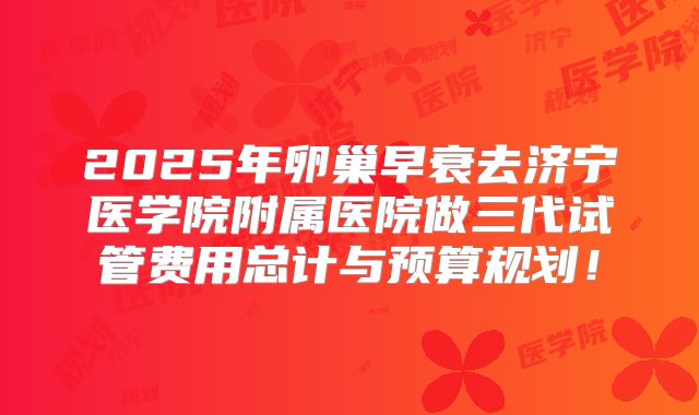 2025年卵巢早衰去济宁医学院附属医院做三代试管费用总计与预算规划！