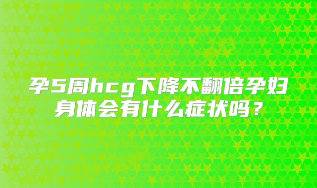 孕5周hcg下降不翻倍孕妇身体会有什么症状吗？