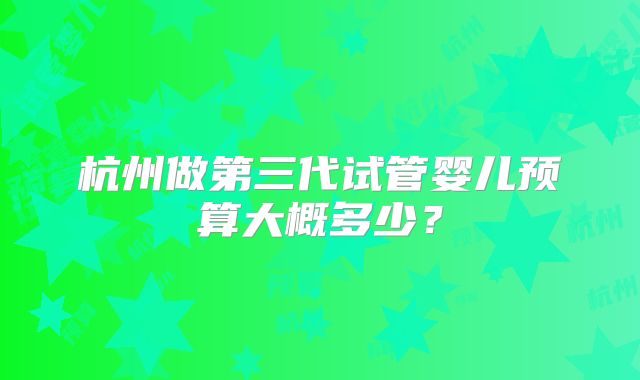杭州做第三代试管婴儿预算大概多少?