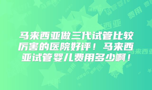 马来西亚做三代试管比较厉害的医院好评！马来西亚试管婴儿费用多少啊！
