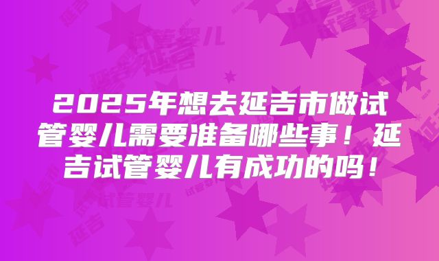 2025年想去延吉市做试管婴儿需要准备哪些事！延吉试管婴儿有成功的吗！
