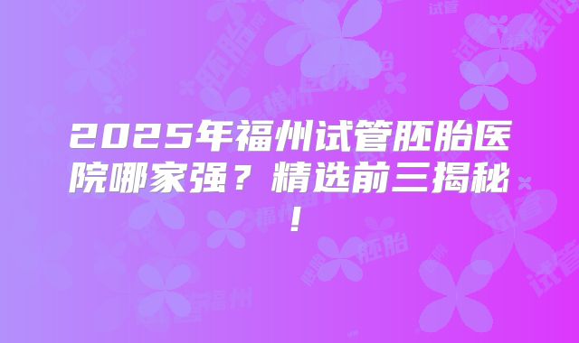 2025年福州试管胚胎医院哪家强？精选前三揭秘！