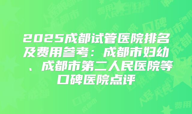 2025成都试管医院排名及费用参考：成都市妇幼 、成都市第二人民医院等口碑医院点评