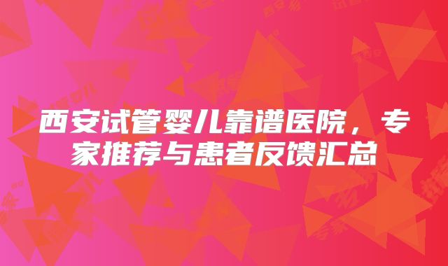 西安试管婴儿靠谱医院，专家推荐与患者反馈汇总