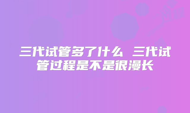 三代试管多了什么 三代试管过程是不是很漫长