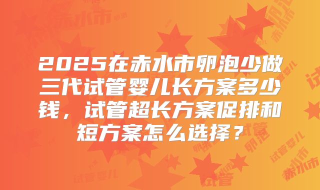 2025在赤水市卵泡少做三代试管婴儿长方案多少钱,试管超长方案促排和短方案怎么选择?