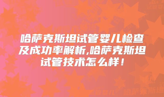 哈萨克斯坦试管婴儿检查及成功率解析,哈萨克斯坦试管技术怎么样！