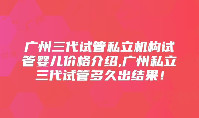 广州三代试管私立机构试管婴儿价格介绍,广州私立三代试管多久出结果！