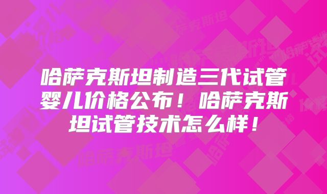 哈萨克斯坦制造三代试管婴儿价格公布!哈萨克斯坦试管技术怎么样!