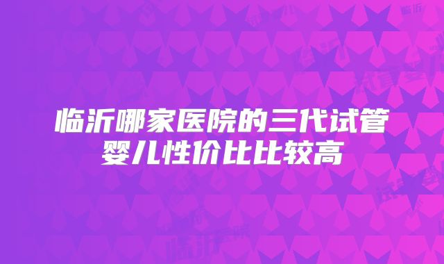 临沂哪家医院的三代试管婴儿性价比比较高