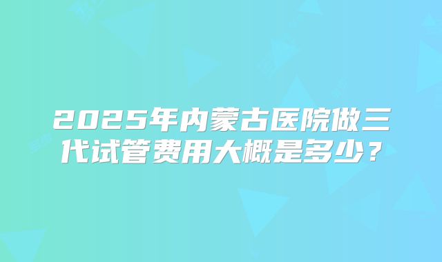 2025年内蒙古医院做三代试管费用大概是多少？