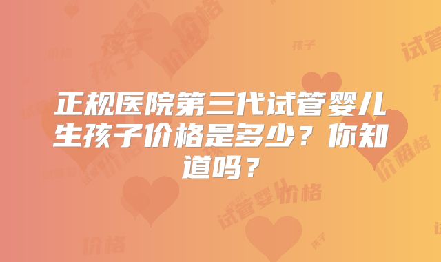 正规医院第三代试管婴儿生孩子价格是多少?你知道吗?
