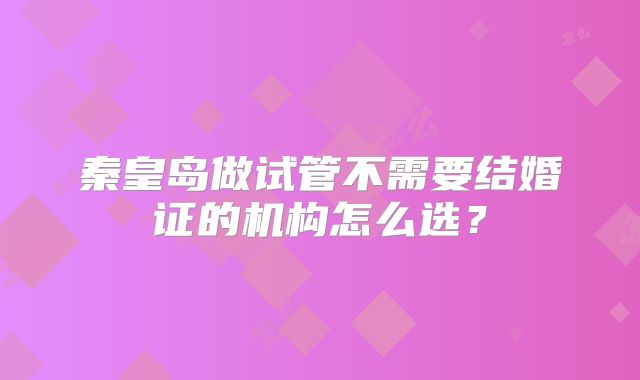 秦皇岛做试管不需要结婚证的机构怎么选?