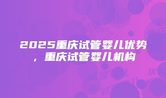 2025重庆试管婴儿优势，重庆试管婴儿机构