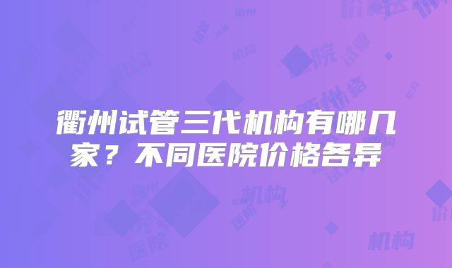 衢州试管三代机构有哪几家?不同医院价格各异